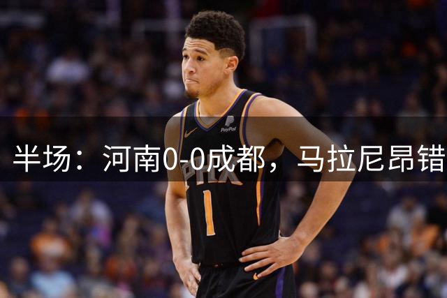 半场：河南0-0成都，马拉尼昂错失机会，双方共1次射正